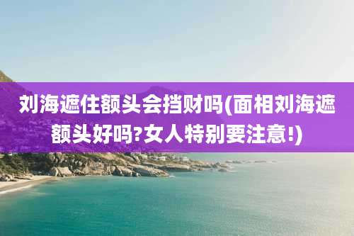 刘海遮住额头会挡财吗(面相刘海遮额头好吗?女人特别要注意!)