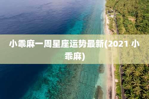 小乖麻一周星座运势最新(2021 小乖麻)