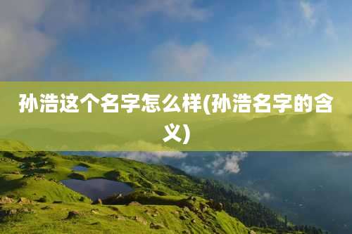 孙浩这个名字怎么样(孙浩名字的含义)