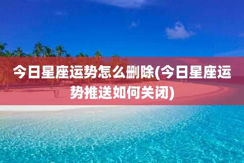 今日星座运势怎么删除(今日星座运势推送如何关闭)