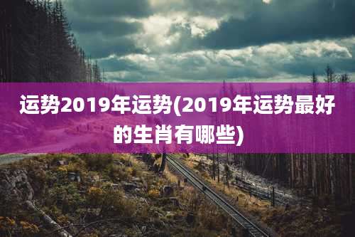 运势2019年运势(2019年运势最好的生肖有哪些)