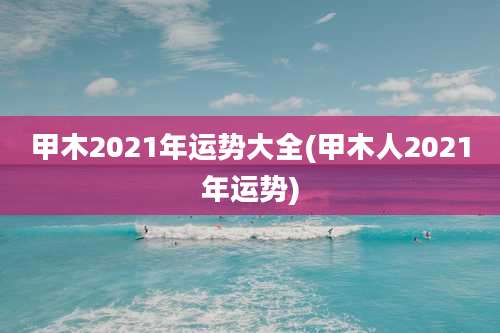 甲木2021年运势大全(甲木人2021年运势)
