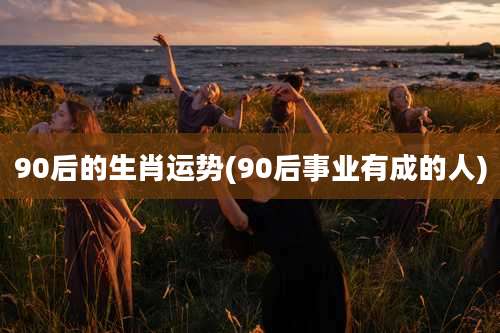 90后的生肖运势(90后事业有成的人)
