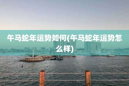 午马蛇年运势如何(午马蛇年运势怎么样)