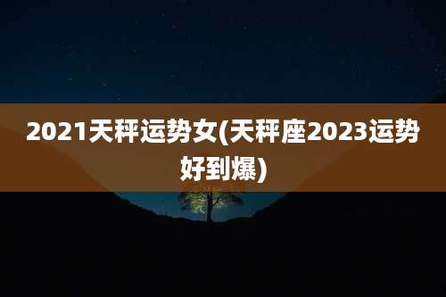 2021天秤运势女(天秤座2023运势好到爆)