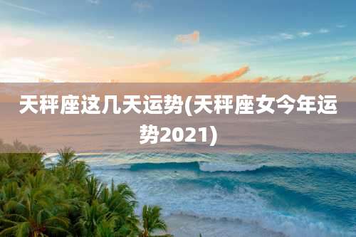 天秤座这几天运势(天秤座女今年运势2021)