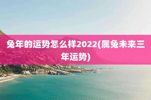 兔年的运势怎么样2022(属兔未来三年运势)