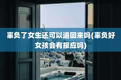 辜负了女生还可以追回来吗(辜负好女孩会有报应吗)