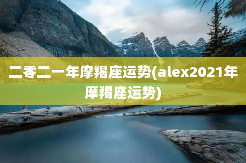 二零二一年摩羯座运势(alex2021年摩羯座运势)