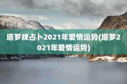 塔罗牌占卜2021年爱情运势(塔罗2021年爱情运势)
