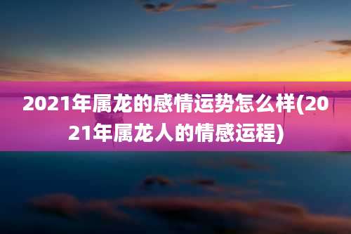 2021年属龙的感情运势怎么样(2021年属龙人的情感运程)