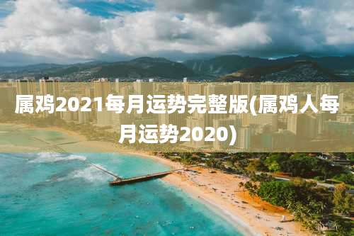 属鸡2021每月运势完整版(属鸡人每月运势2020)