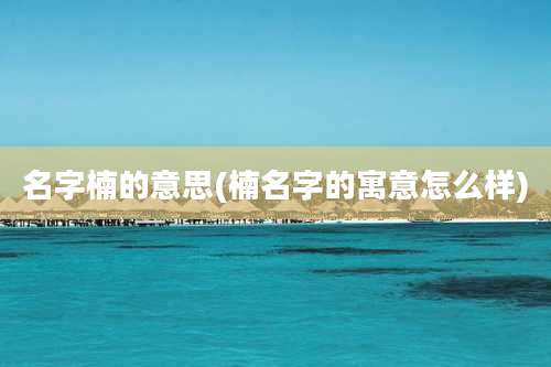 名字楠的意思(楠名字的寓意怎么样)