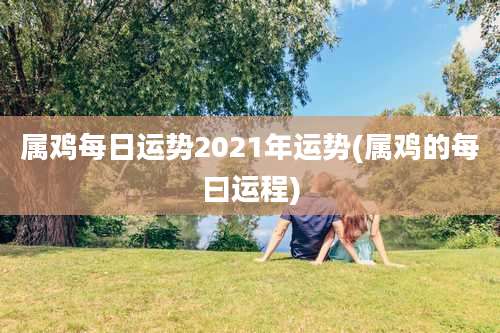 属鸡每日运势2021年运势(属鸡的每曰运程)