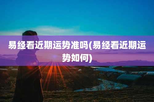 易经看近期运势准吗(易经看近期运势如何)