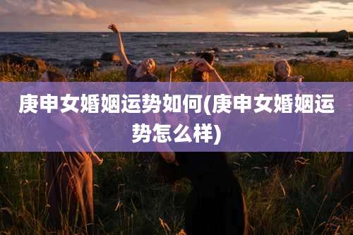 庚申女婚姻运势如何(庚申女婚姻运势怎么样)