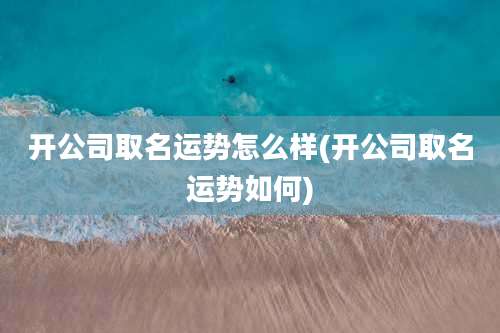开公司取名运势怎么样(开公司取名运势如何)