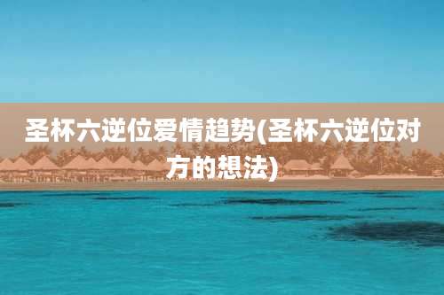 圣杯六逆位爱情趋势(圣杯六逆位对方的想法)