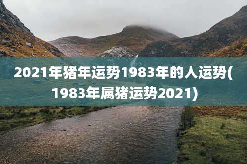 2021年猪年运势1983年的人运势(1983年属猪运势2021)