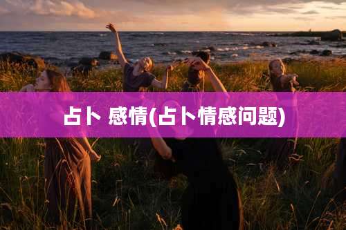 占卜 感情(占卜情感问题)