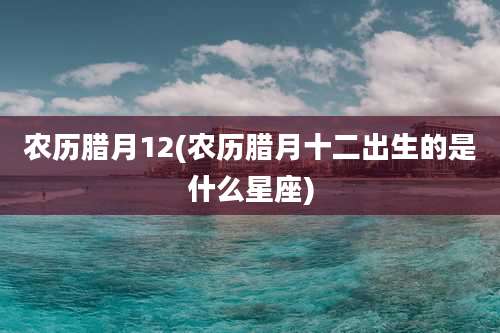 农历腊月12(农历腊月十二出生的是什么星座)
