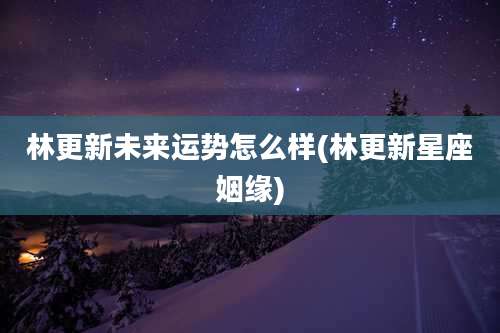 林更新未来运势怎么样(林更新星座姻缘)