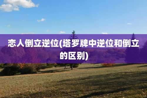 恋人倒立逆位(塔罗牌中逆位和倒立的区别)