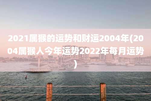 2021属猴的运势和财运2004年(2004属猴人今年运势2022年每月运势)