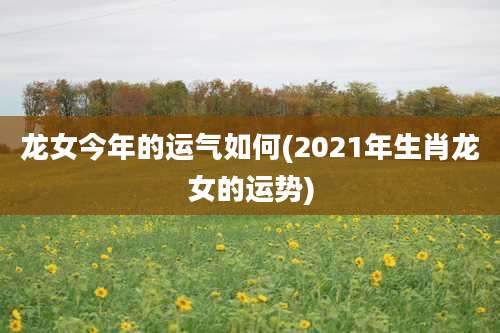 龙女今年的运气如何(2021年生肖龙女的运势)