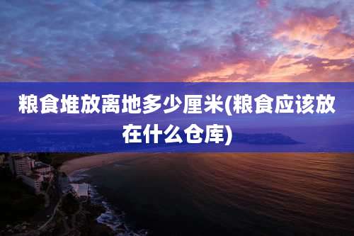 粮食堆放离地多少厘米(粮食应该放在什么仓库)