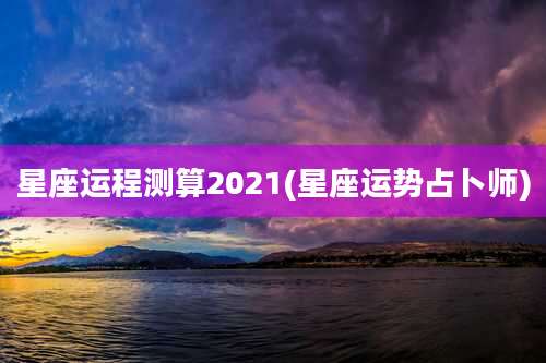 星座运程测算2021(星座运势占卜师)
