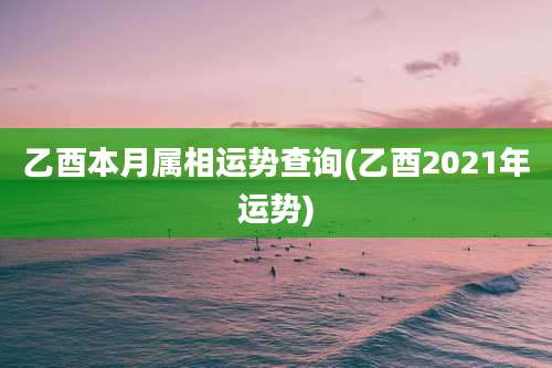 乙酉本月属相运势查询(乙酉2021年运势)
