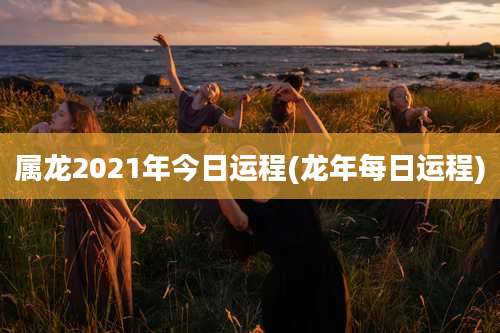 属龙2021年今日运程(龙年每日运程)