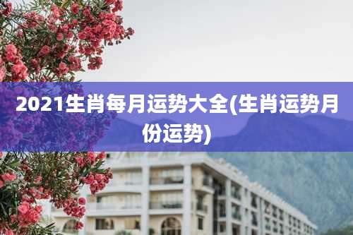 2021生肖每月运势大全(生肖运势月份运势)