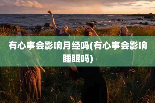 有心事会影响月经吗(有心事会影响睡眠吗)