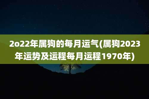 2o22年属狗的每月运气(属狗2023年运势及运程每月运程1970年)