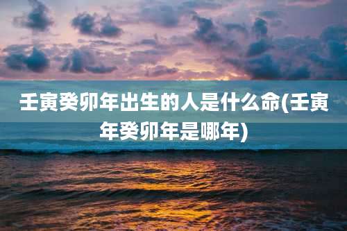 壬寅癸卯年出生的人是什么命(壬寅年癸卯年是哪年)