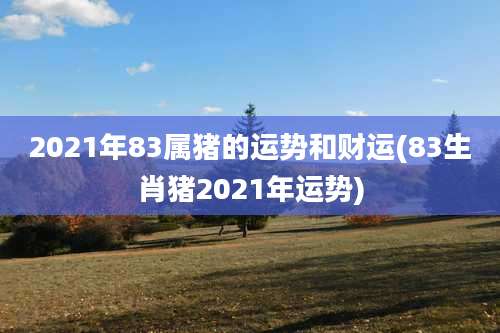 2021年83属猪的运势和财运(83生肖猪2021年运势)