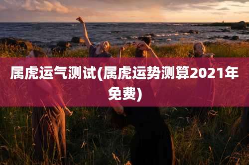 属虎运气测试(属虎运势测算2021年免费)