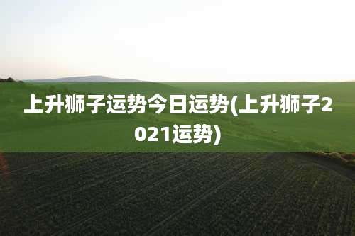 上升狮子运势今日运势(上升狮子2021运势)