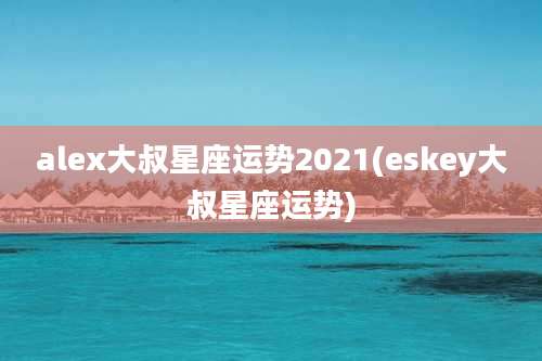 alex大叔星座运势2021(eskey大叔星座运势)