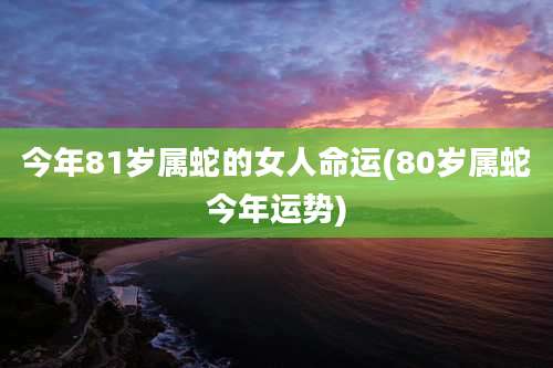 今年81岁属蛇的女人命运(80岁属蛇今年运势)