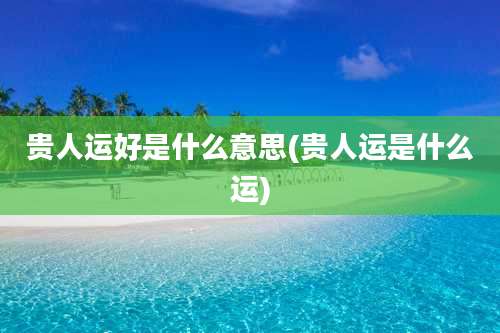 贵人运好是什么意思(贵人运是什么运)