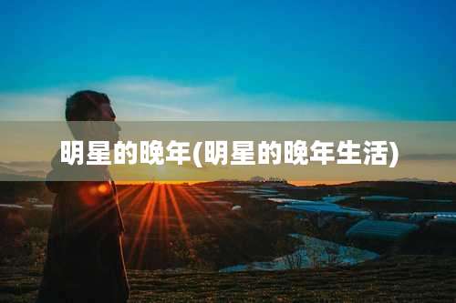 明星的晚年(明星的晚年生活)