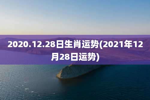 2020.12.28日生肖运势(2021年12月28日运势)