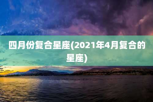 四月份复合星座(2021年4月复合的星座)