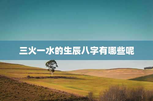三火一水的生辰八字有哪些呢