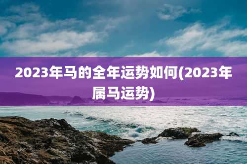 2023年马的全年运势如何(2023年属马运势)