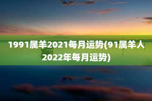 1991属羊2021每月运势(91属羊人2022年每月运势)