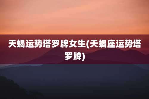 天蝎运势塔罗牌女生(天蝎座运势塔罗牌)